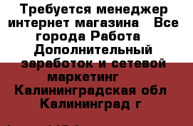  Требуется менеджер интернет-магазина - Все города Работа » Дополнительный заработок и сетевой маркетинг   . Калининградская обл.,Калининград г.